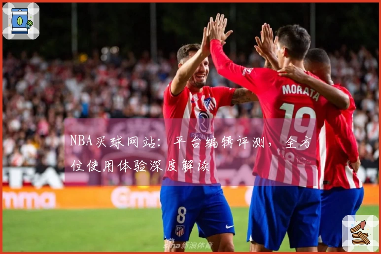 NBA买球网站：平台编辑评测，全方位使用体验深度解读