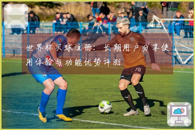 世界杯买球注册：长期用户分享使用体验与功能优势评测