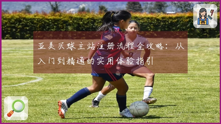 亚美买球主站注册流程全攻略：从入门到精通的实用体验指引