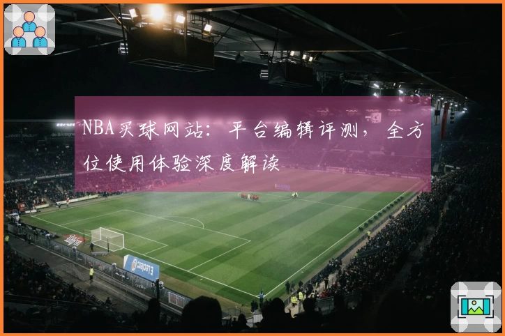NBA买球网站：平台编辑评测，全方位使用体验深度解读