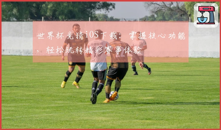 世界杯竞猜iOS下载：掌握核心功能，轻松玩转精彩赛事体验
